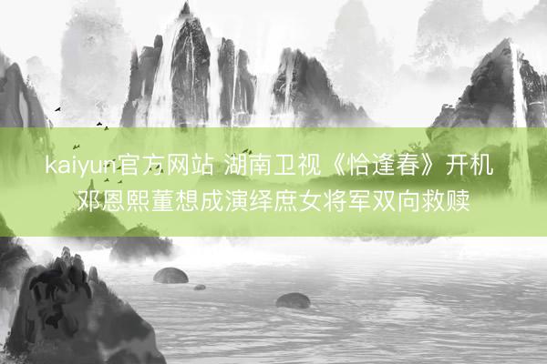 kaiyun官方网站 湖南卫视《恰逢春》开机 邓恩熙董想成演绎庶女将军双向救赎