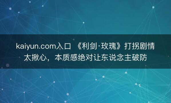kaiyun.com入口 《利剑·玫瑰》打拐剧情太揪心，本质感绝对让东说念主破防