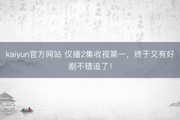 kaiyun官方网站 仅播2集收视第一,终于又有好剧不错追了!