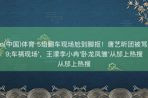 kaiyun(中国)体育 5组翻车现场尬到脚抠！唐艺昕团被骂'车祸现场'，王濛李小冉'卧龙凤雏'从邡上热搜