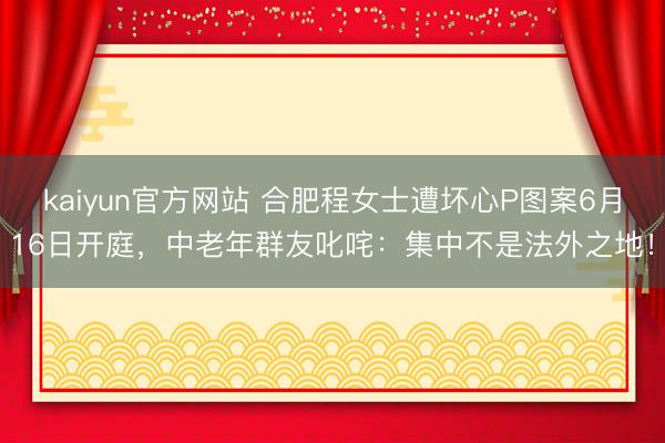 kaiyun官方网站 合肥程女士遭坏心P图案6月16日开庭，中老年群友叱咤：集中不是法外之地！