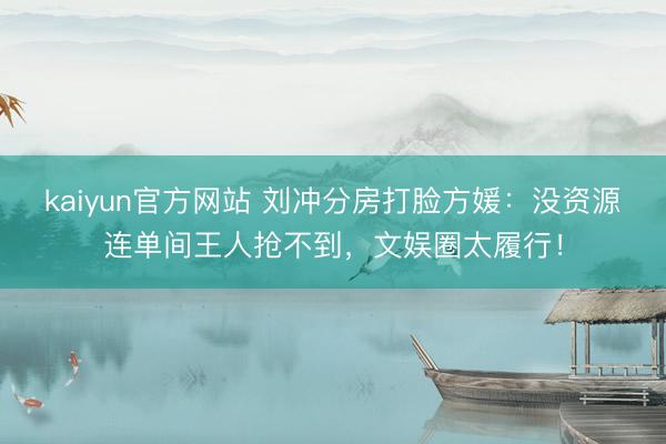 kaiyun官方网站 刘冲分房打脸方媛：没资源连单间王人抢不到，文娱圈太履行！