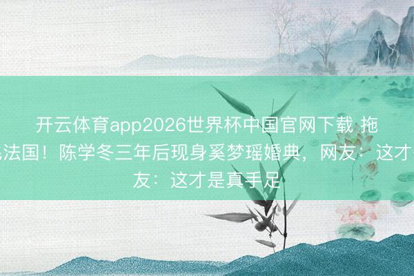 开云体育app2026世界杯中国官网下载 拖着伤腿飞法国！陈学冬三年后现身奚梦瑶婚典，网友：这才是真手足