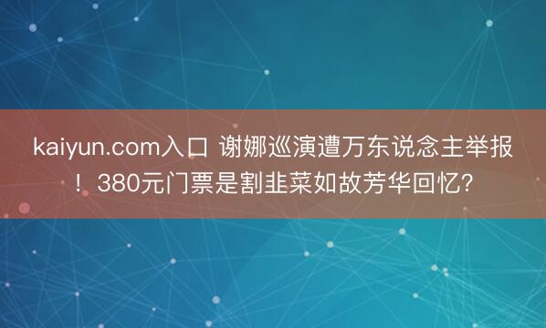 kaiyun.com入口 谢娜巡演遭万东说念主举报！380元门票是割韭菜如故芳华回忆？