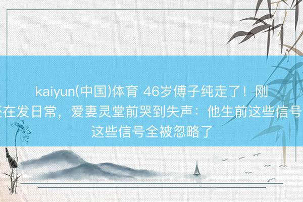 kaiyun(中国)体育 46岁傅子纯走了！刚度假挂牵还在发日常，爱妻灵堂前哭到失声：他生前这些信号全被忽略了