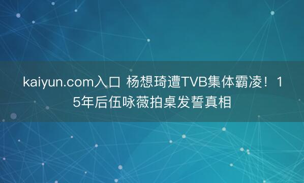 kaiyun.com入口 杨想琦遭TVB集体霸凌！15年后伍咏薇拍桌发誓真相