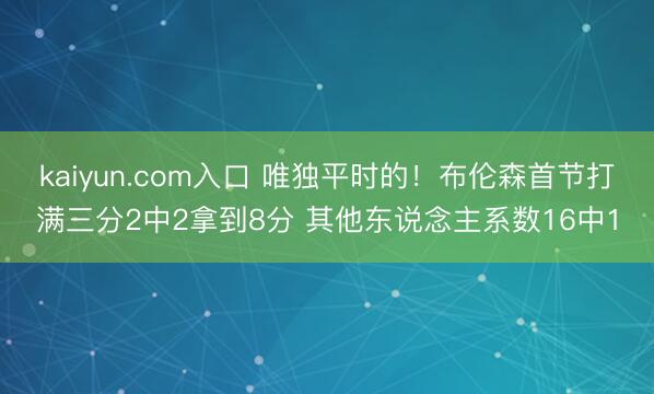 kaiyun.com入口 唯独平时的！布伦森首节打满三分2中2拿到8分 其他东说念主系数16中1