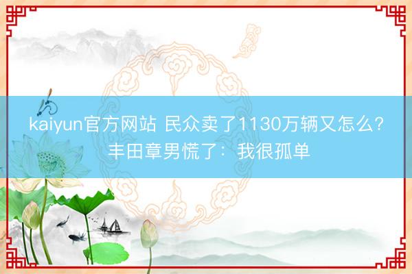 kaiyun官方网站 民众卖了1130万辆又怎么? 丰田章男慌了:我很孤单