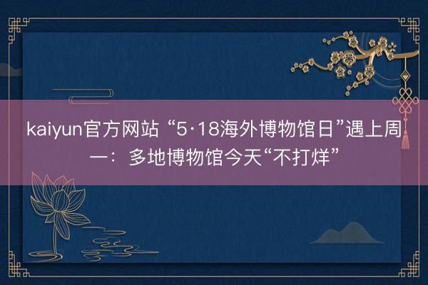 kaiyun官方网站 “5·18海外博物馆日”遇上周一：多地博物馆今天“不打烊”