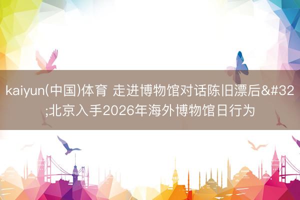 kaiyun(中国)体育 走进博物馆对话陈旧漂后 北京入手2026年海外博物馆日行为