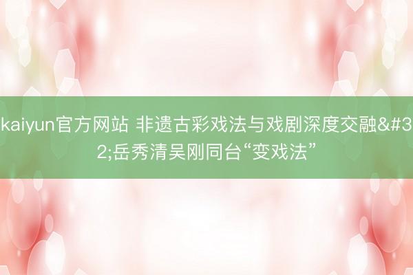 kaiyun官方网站 非遗古彩戏法与戏剧深度交融 岳秀清吴刚同台“变戏法”