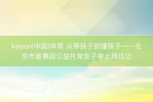 kaiyun(中国)体育 从带孩子到懂孩子——北京市普惠园公益托育亲子举止拜访记