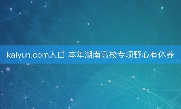 kaiyun.com入口 本年湖南高校专项野心有休养