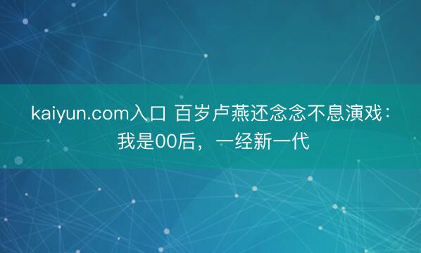 kaiyun.com入口 百岁卢燕还念念不息演戏： 我是00后，一经新一代
