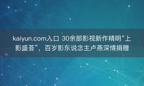 kaiyun.com入口 30余部影视新作精明“上影盛荟”，百岁影东说念主卢燕深情捐赠