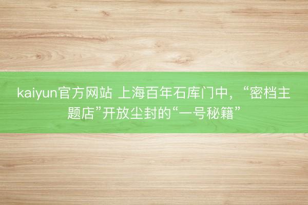 kaiyun官方网站 上海百年石库门中，“密档主题店”开放尘封的“一号秘籍”