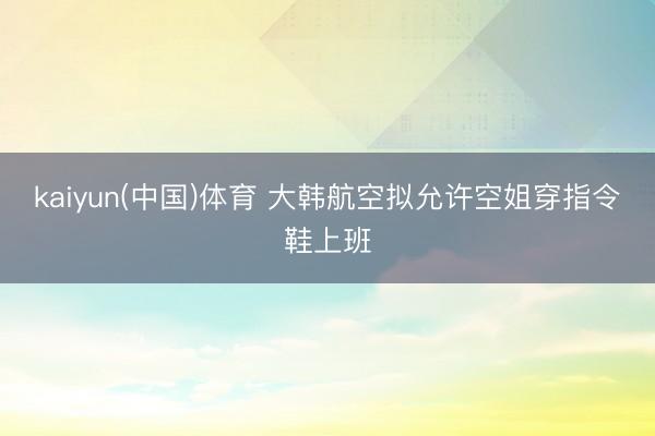 kaiyun(中国)体育 大韩航空拟允许空姐穿指令鞋上班