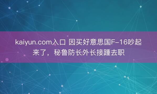 kaiyun.com入口 因买好意思国F-16吵起来了，秘鲁防长外长接踵去职