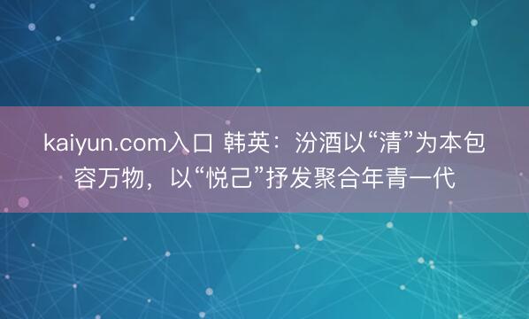kaiyun.com入口 韩英:汾酒以“清”为本包容万物,以“悦己”抒发聚合年青一代