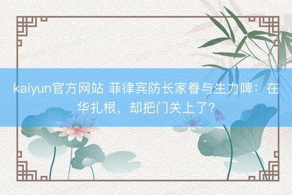 kaiyun官方网站 菲律宾防长家眷与生力啤：在华扎根，却把门关上了？