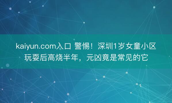 kaiyun.com入口 警惕！深圳1岁女童小区玩耍后高烧半年，元凶竟是常见的它