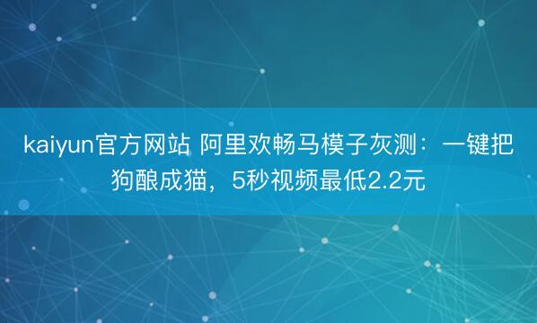 kaiyun官方网站 阿里欢畅马模子灰测：一键把狗酿成猫，5秒视频最低2.2元