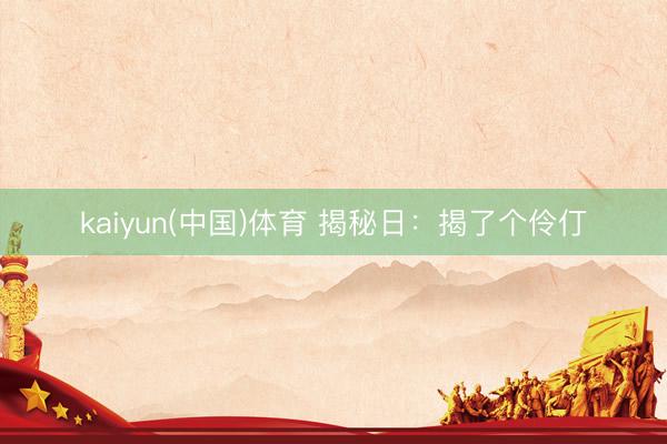 kaiyun(中国)体育 揭秘日:揭了个伶仃