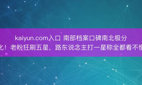 kaiyun.com入口 南部档案口碑南北极分化！老粉狂刷五星，路东说念主打一星称全都看不懂